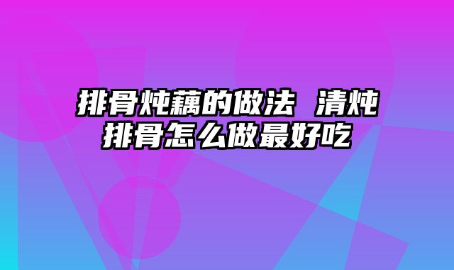 排骨炖藕的做法 清炖排骨怎么做最好吃