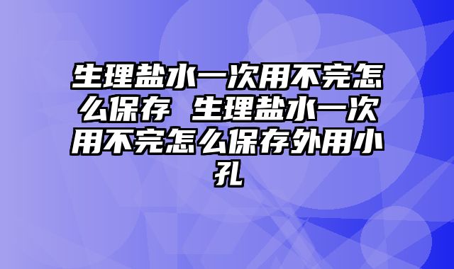 生理盐水一次用不完怎么保存 生理盐水一次用不完怎么保存外用小孔