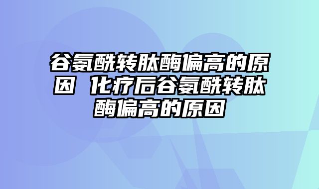 谷氨酰转肽酶偏高的原因 化疗后谷氨酰转肽酶偏高的原因_0