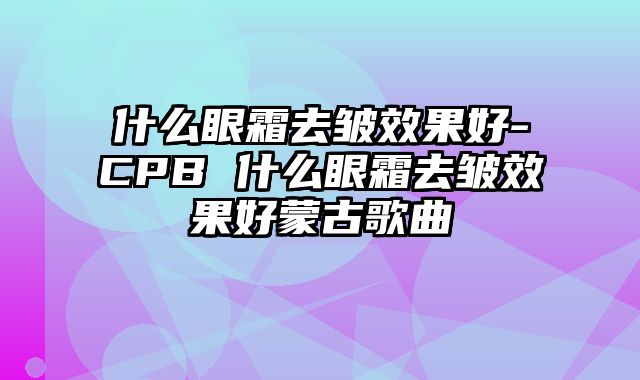 什么眼霜去皱效果好-CPB 什么眼霜去皱效果好蒙古歌曲