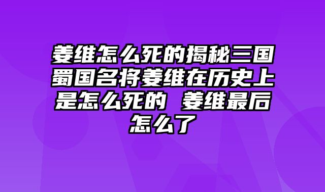 姜维怎么死的揭秘三国蜀国名将姜维在历史上是怎么死的 姜维最后怎么了