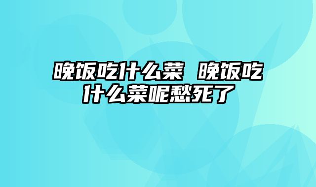 晚饭吃什么菜 晚饭吃什么菜呢愁死了_0