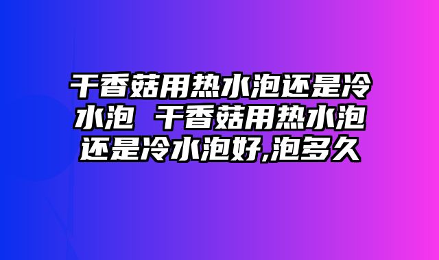 干香菇用热水泡还是冷水泡 干香菇用热水泡还是冷水泡好,泡多久