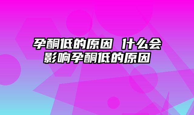 孕酮低的原因 什么会影响孕酮低的原因