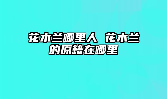 花木兰哪里人 花木兰的原籍在哪里