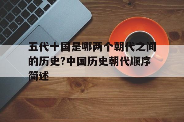 五代十国是哪两个朝代之间的历史?中国历史朝代顺序简述的简单介绍