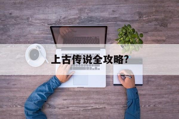 上古传说全攻略?(上古传说 攻略秘籍)