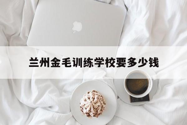 兰州金毛训练学校要多少钱(兰州金毛训练学校要多少钱一个学期)