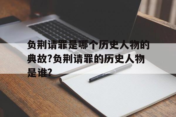 负荆请罪是哪个历史人物的典故?负荆请罪的历史人物是谁?的简单介绍