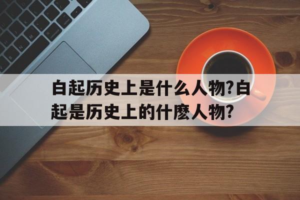 关于白起历史上是什么人物?白起是历史上的什麽人物?的信息