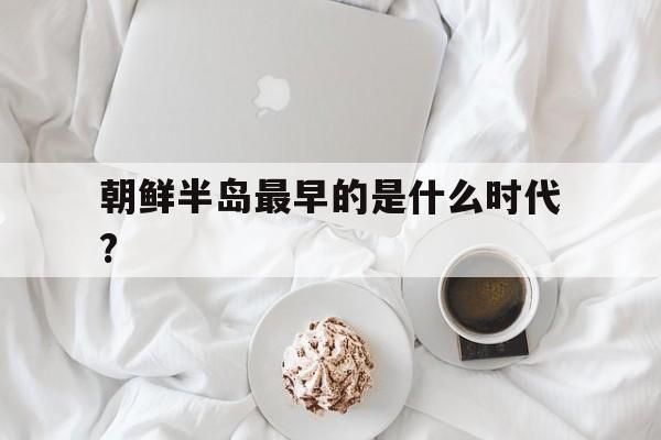 朝鲜半岛最早的是什么时代?的简单介绍