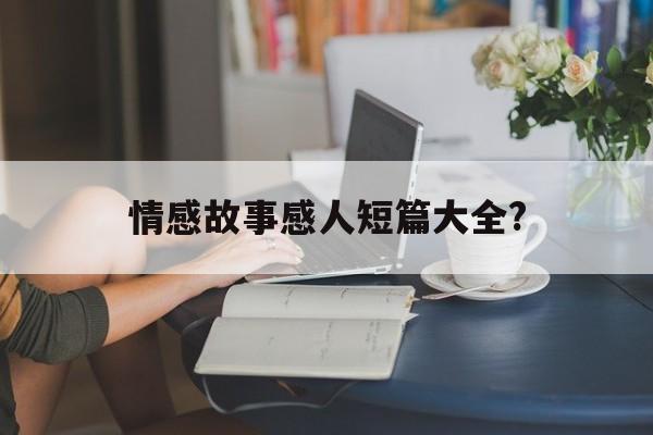 情感故事感人短篇大全?(情感短故事大全100字左右)