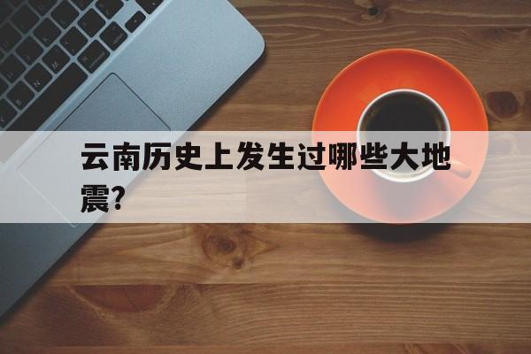 云南历史上发生过哪些大地震?的简单介绍