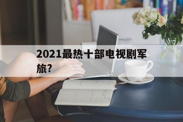 2021最热十部电视剧军旅?(2019至今最火的十部军旅电视剧)