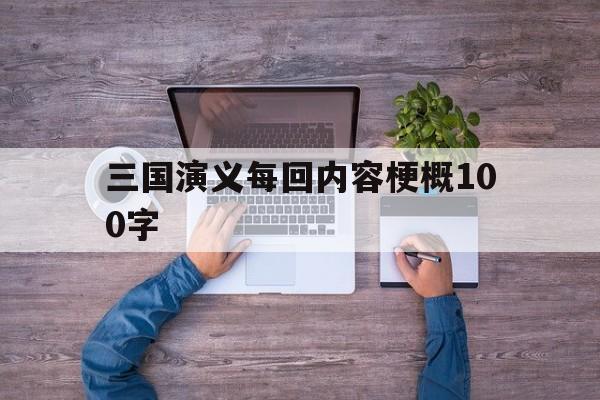 三国演义每回内容梗概100字(三国演义每回内容梗概100字怎么写)