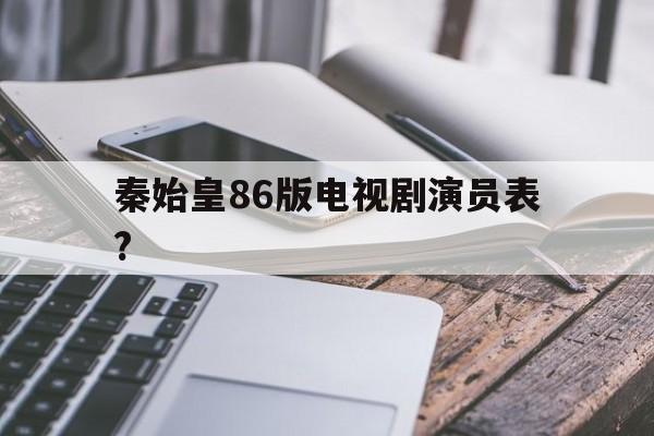 秦始皇86版电视剧演员表?(86版秦始皇63集全集在线播放)