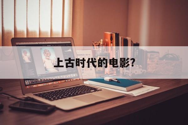 上古时代的电影?(上古时代的电影都有哪些)