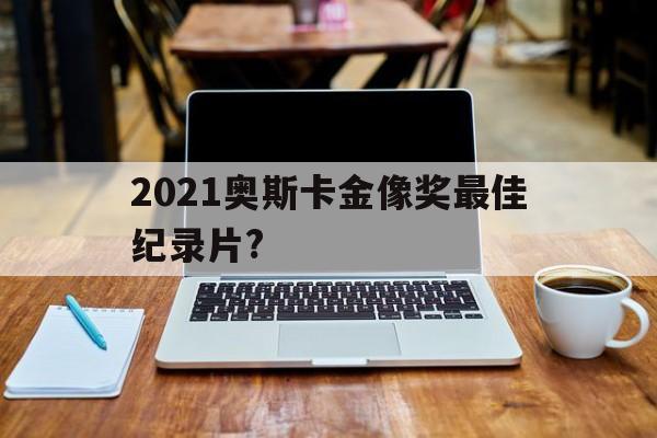 2021奥斯卡金像奖最佳纪录片?(2021奥斯卡金像奖最佳纪录片是什么)