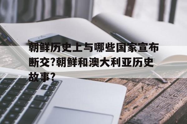 朝鲜历史上与哪些国家宣布断交?朝鲜和澳大利亚历史故事?的简单介绍