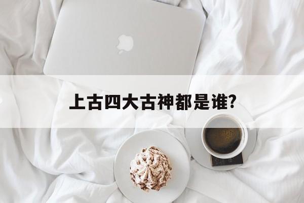 上古四大古神都是谁?(上古四大神神兽图片大全)