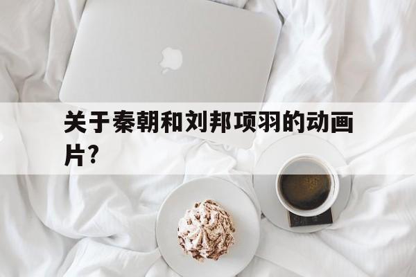 关于秦朝和刘邦项羽的动画片?(有关项羽刘邦的电视剧叫什么名字)