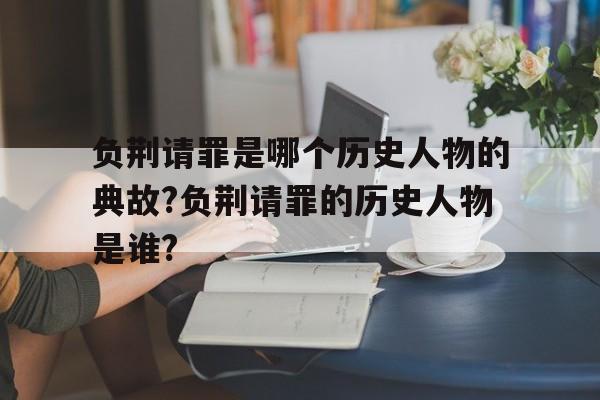 关于负荆请罪是哪个历史人物的典故?负荆请罪的历史人物是谁?的信息