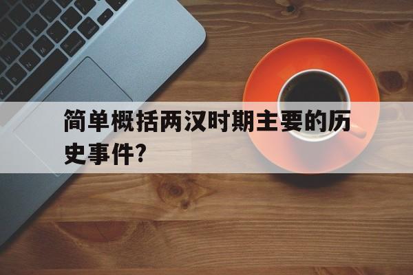 简单概括两汉时期主要的历史事件?(简单概括两汉时期主要的历史事件有哪些)