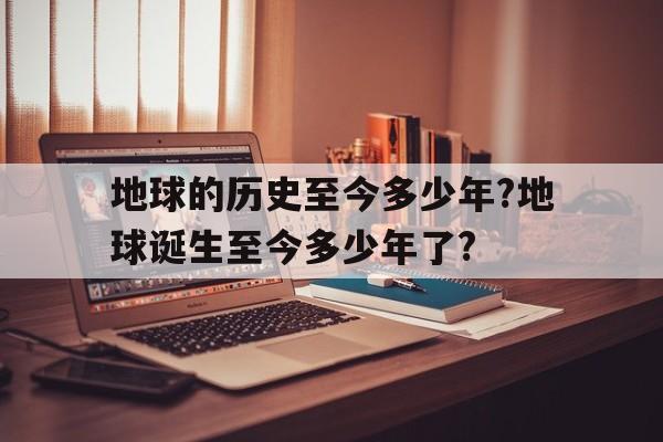 关于地球的历史至今多少年?地球诞生至今多少年了?的信息