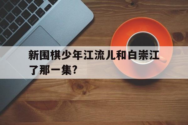 包含新围棋少年江流儿和白崇江了那一集?的词条