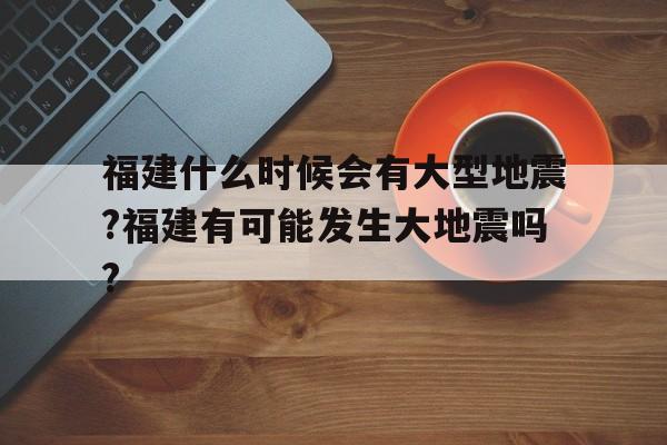 福建什么时候会有大型地震?福建有可能发生大地震吗?的简单介绍