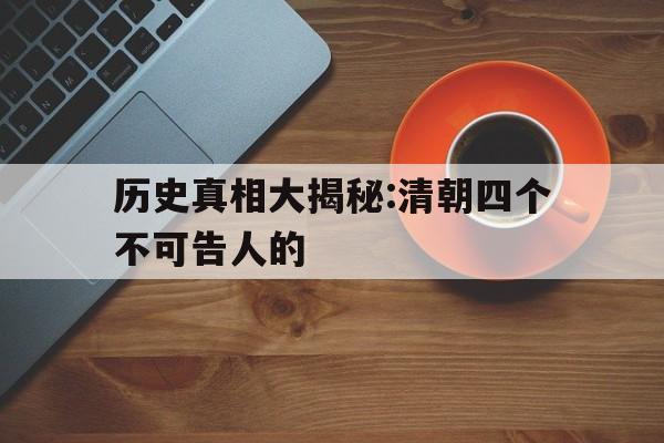 历史真相大揭秘:清朝四个不可告人的(历史真相大揭秘清朝四个不可告人的故事)