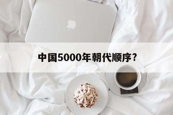 中国5000年朝代顺序?(中国5000年的朝代顺序表)