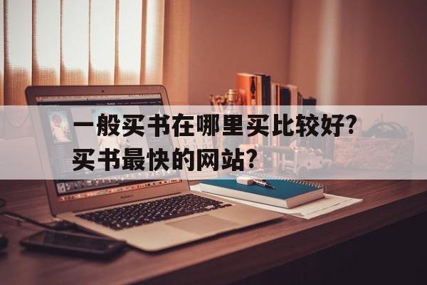 一般买书在哪里买比较好?买书最快的网站?(一般买书在哪里买比较好?买书最快的网站有哪些)