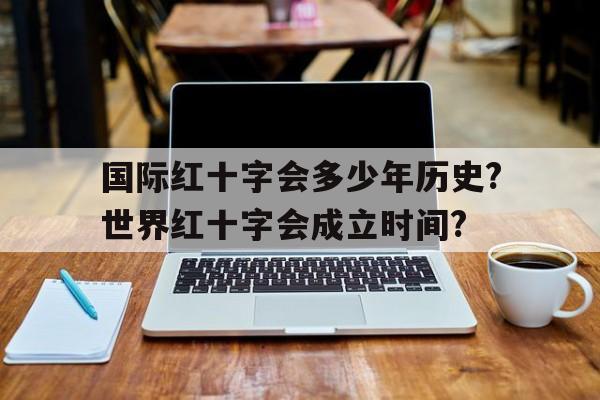 关于国际红十字会多少年历史?世界红十字会成立时间?的信息