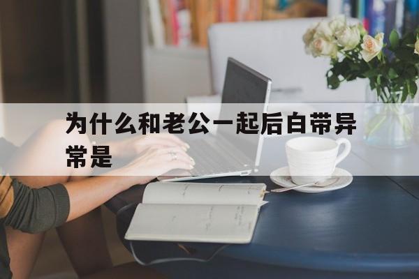 包含为什么和老公一起后白带异常是的词条